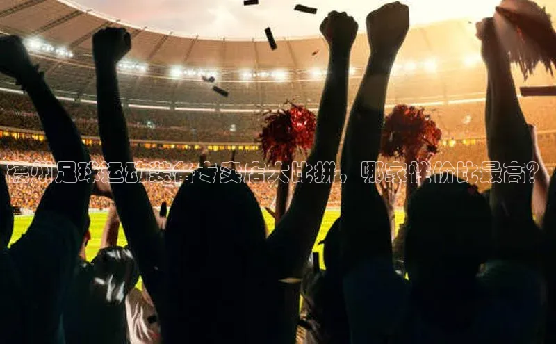 QY千亿球友会app极氪智能科技德州足球运动装备专卖店大比拼，哪家性价比最高？