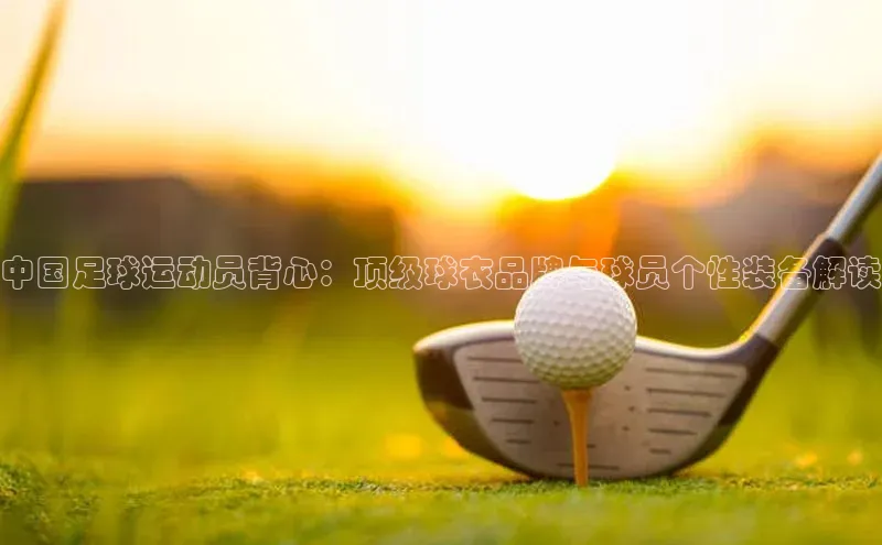 千亿球友会官网首页皮阿诺中国足球运动员背心：顶级球衣品牌与球员个性装备解读