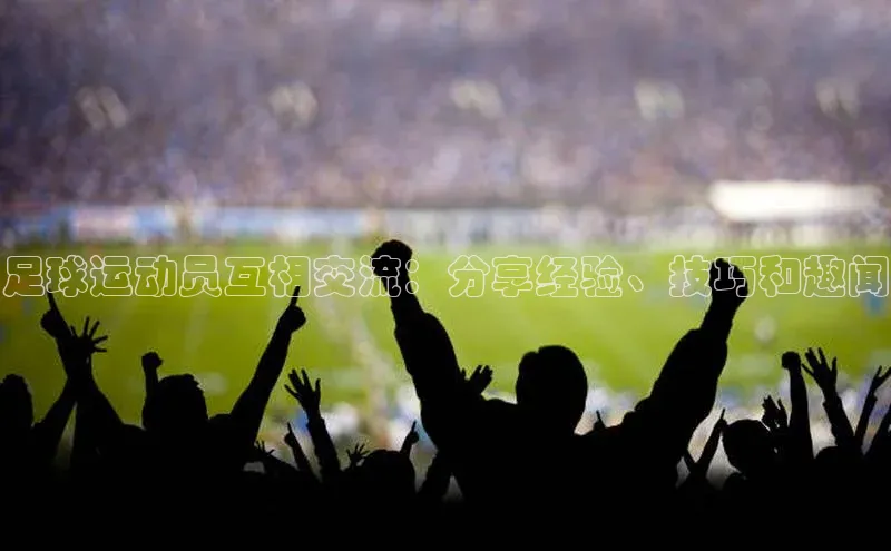 qy球友会体育百度搜索资源平台足球运动员互相交流：分享经验、技巧和趣闻