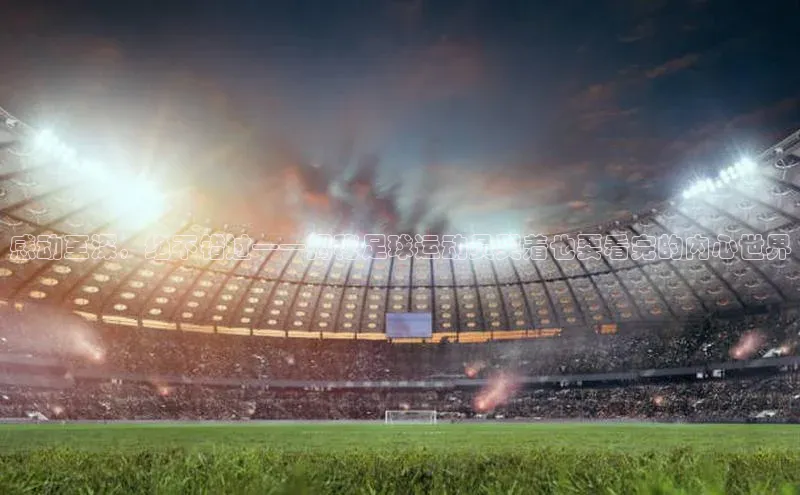 qy球友会体育官网百度学术感动至深，绝不错过——揭秘足球运动员哭着也要看完的内心世界