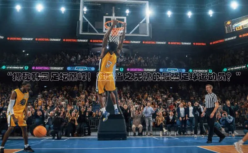 球友体育app官方入口百度取证“揭秘韩国足坛巅峰！谁是当之无愧的最强足球运动员？”