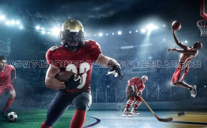 qy球友会体育百度搜索资源平台30岁以下优秀足球运动员盘点：看看谁在赛场上风生水起