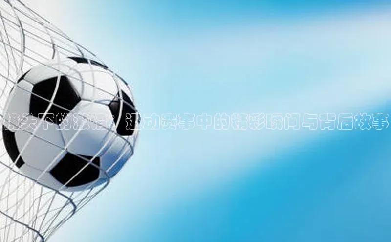 镜头下的激情：运动赛事中的精彩瞬间与背后故事