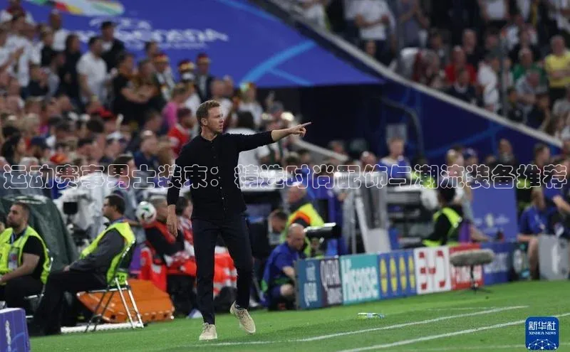 运动赛事男士装束：精选时尚配饰与潮流装备推荐