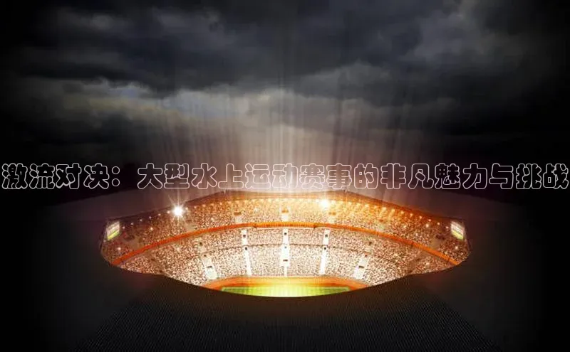 激流对决：大型水上运动赛事的非凡魅力与挑战